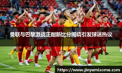 曼联与巴黎激战正酣新比分揭晓引发球迷热议