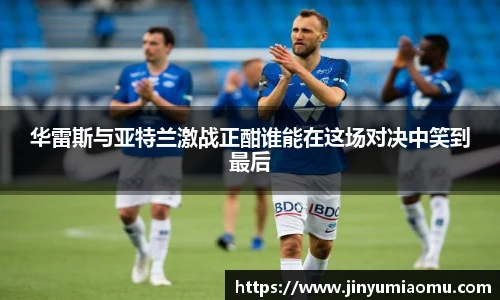 华雷斯与亚特兰激战正酣谁能在这场对决中笑到最后