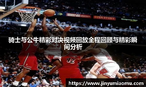骑士与公牛精彩对决视频回放全程回顾与精彩瞬间分析
