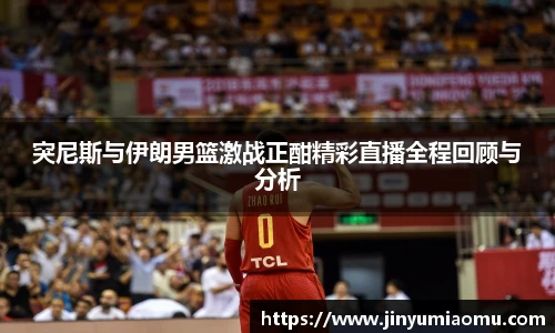 突尼斯与伊朗男篮激战正酣精彩直播全程回顾与分析