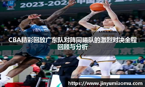 CBA精彩回放广东队对阵同曦队的激烈对决全程回顾与分析
