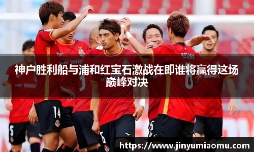 神户胜利船与浦和红宝石激战在即谁将赢得这场巅峰对决